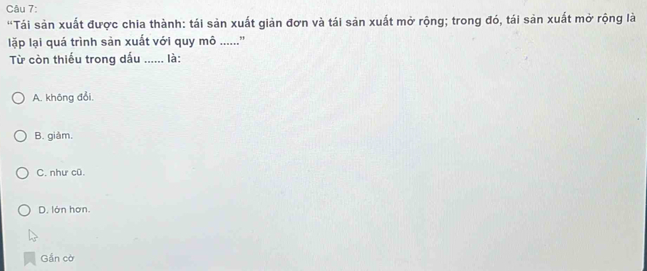 "Tái sản xuất được chia thành: tái sản xuất giản đơn và tái sản xuất mở rộng; trong đó, tái sản xuất mở rộng là
lặp lại quá trình sản xuất với quy mô ......”
Từ còn thiếu trong dấu ...... là:
A. không đổi.
B. giàm.
C. như cũ.
D. lớn hơn.
Gắn cờ