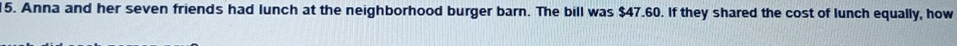 Anna and her seven friends had lunch at the neighborhood burger barn. The bill was $47.60. If they shared the cost of lunch equally, how