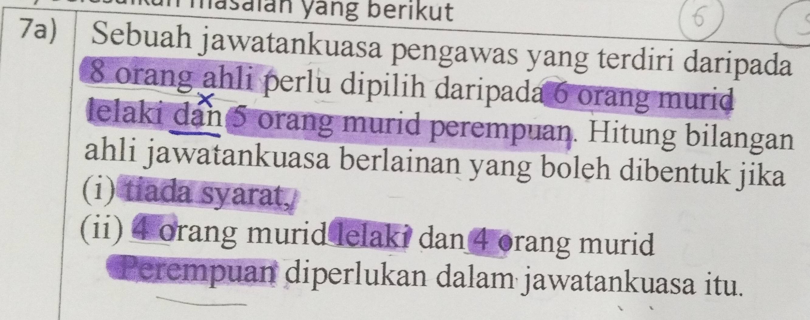 masaián yang berikut 
7a) Sebuah jawatankuasa pengawas yang terdiri daripada
8 orang ahli perlu dipilih daripada 6 orang murid 
lelaki dan 5 orang murid perempuan. Hitung bilangan 
ahli jawatankuasa berlainan yang boleh dibentuk jika 
(i) tiada syarat, 
(ii) 4 orang murid lelaki dan 4 orang murid 
Perempuan diperlukan dalam jawatankuasa itu.