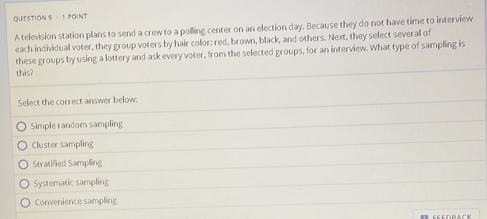 · 1 POINT
A television station plans to send a crew to a polling center on an election day. Because they do not have time to interview
each individual voter, they group voters by hair color: red, brown, black, and others. Next, they select several of
these groups by using a lottery and ask every voter, from the selected groups, for an interview. What type of sampling is
this?
Select the correct answer below:
Simple random sampling
Cluster sampling
Stratified Sampling
Systematic sampling
Convenience sampling