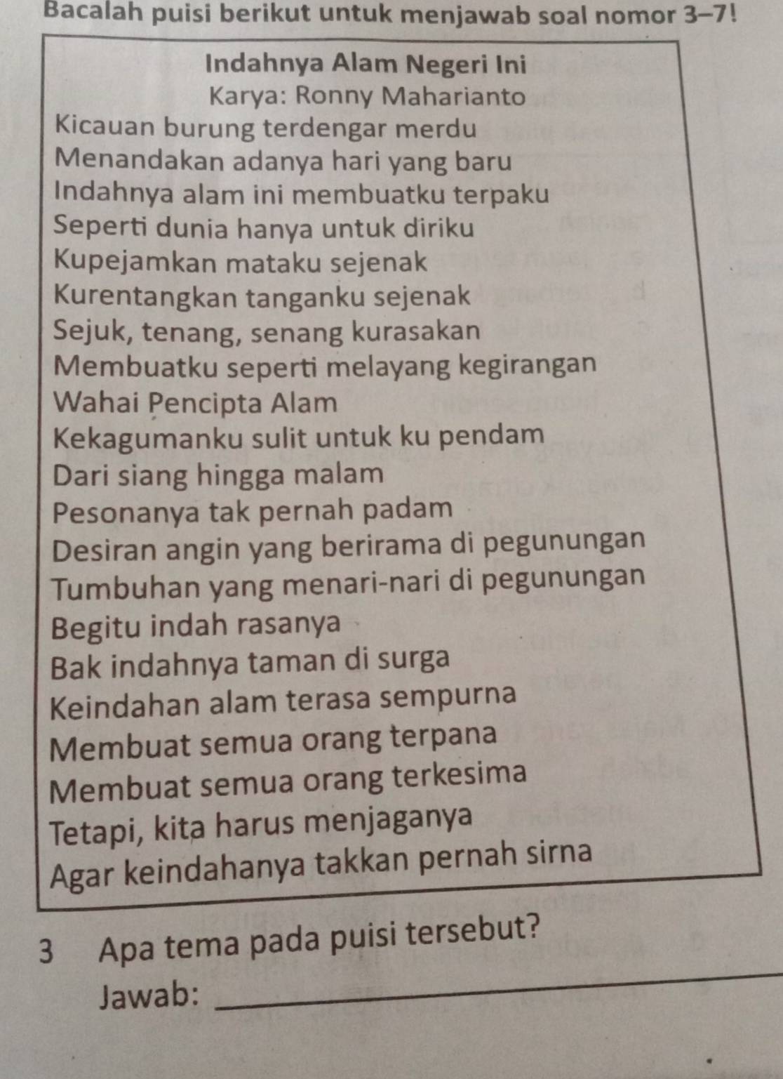 Bacalah puisi berikut untuk menjawab soal nomor 3-7!
Indahnya Alam Negeri Ini 
Karya: Ronny Maharianto 
Kicauan burung terdengar merdu 
Menandakan adanya hari yang baru 
Indahnya alam ini membuatku terpaku 
Seperti dunia hanya untuk diriku 
Kupejamkan mataku sejenak 
Kurentangkan tanganku sejenak 
Sejuk, tenang, senang kurasakan 
Membuatku seperti melayang kegirangan 
Wahai Pencipta Alam 
Kekagumanku sulit untuk ku pendam 
Dari siang hingga malam 
Pesonanya tak pernah padam 
Desiran angin yang berirama di pegunungan 
Tumbuhan yang menari-nari di pegunungan 
Begitu indah rasanya 
Bak indahnya taman di surga 
Keindahan alam terasa sempurna 
Membuat semua orang terpana 
Membuat semua orang terkesima 
Tetapi, kita harus menjaganya 
Agar keindahanya takkan pernah sirna 
3 Apa tema pada puisi tersebut? 
Jawab: 
_