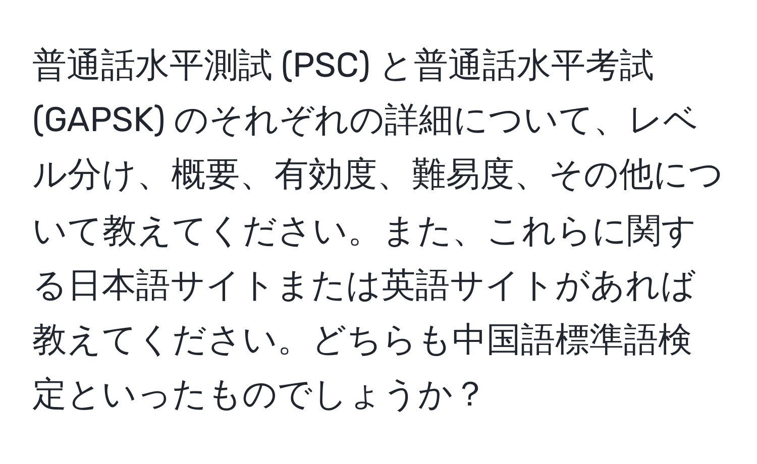 普通話水平測試 (PSC) と普通話水平考試 (GAPSK) のそれぞれの詳細について、レベル分け、概要、有効度、難易度、その他について教えてください。また、これらに関する日本語サイトまたは英語サイトがあれば教えてください。どちらも中国語標準語検定といったものでしょうか？