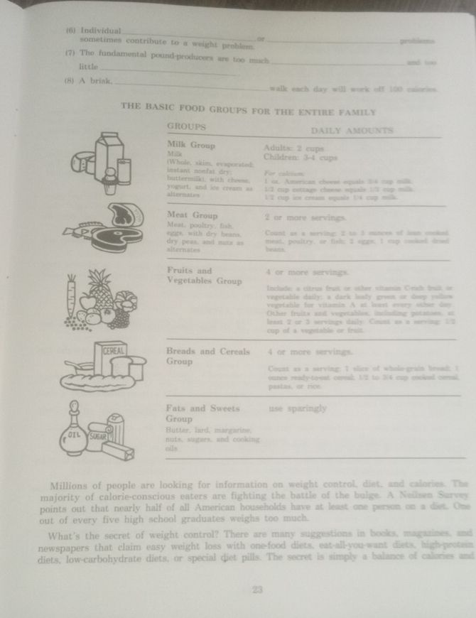 (6) Individual
or
sometimes contribute to a weight problem. _prubliums
_
(7) The fundamental pound-producers are too much _and too
little
(8) A brisk, _walk each day will work off 100 caloriss.
THE BASIC FOOD GROUPS FOR THE ENTIRE FAMILY
GROUPS DAILY AMOUNTS
Milk Group  Adults: 2 cups
Mille Children: 3-4 cups
(Whole, skim, evaporated:
instant nonfat dry: Far calcisn
buttermilk), with cheem. 1 or. American cheest equals 3/4 cup millk.
yogurt. and ice cream as 1/2 cup cottage chrese equals 1/3 cup milk.
alternates 1/2 cup ice cream equals 1/4 cup mills.
Meat Group 2 or more servings.
Meat, poultry, fish
egps, with dry beans. Count as a serving: 2 to 3 ounces of lean cooked
dry peas, and nuis as meat, poultry. or fish; 2 agps. 1 cup couked driad
alternates beans.
Fruits and 4 or more servings.
Vegetables Group Include; a citrus fruit or other vitamin Crich fruit or
vegetable daily: a dark leafy groem or doep yeilow
vegetable for vitamin A at least every other day.
Other fruits and vegetables, including potatoes. at
least 2 or 3 servings daily. Count as a serving: 1.2
cup of a vegstable or fruit.
Breads and Cereals 4 or more servings.
Group
Count as a serving: 1 slice of whole-grain bread: I
ounce ready-to-eat cereal; 1/2 to 3/4 cup cooked cersal.
pastas, or rice.
Fats and Sweets use sparingly
Group
Bytter, lard, margarine.
nuts, sugars, and cooking
oils
Millions of people are looking for information on weight control, diet, and calories. The
majority of calorie-conscious eaters are fighting the battle of the bulge. A Neilsen Sarvey
points out that nearly half of all American households have at least one person on a diet. One
out of every five high school graduates weighs too much.
What's the secret of weight control? There are many suggestions in books, magazines, and
newspapers that claim easy weight loss with one-food diets, eat-all-you-want diets, high-protein
diets, low-carbohydrate diets, or special diet pills. The secret is simply a balance of calories and
23