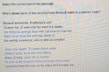 Select the correct text in the passage 
Which three parts of this excerpt from Beowulf relate to a warrior code? 
Beowulf answered, Ecgtheow's son: 
"Grieve not, O wise one! for each it is better, 
His friend to avenge than with vehemence wail him: 
Each of us must the end-day abide of 
His earthly existence; who is able accomplish 
Glory ere death! To battle-thane noble 
Lifeless lying, 'tis at last most fitting. 
Arise, O king, quick let us hasten 
To look at the footprint of the kinsman of Grendel! 
I promise thee this now: to his place he'll escape not,