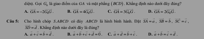 diện). Gọi G_0 là giao điểm của GA và mặt phẳng (BCD) . Khẳng định nào dưới đây đúng?
A. vector GA=-2vector G_0G. B. vector GA=4vector G_0G. C. vector GA=3vector G_0G. D. vector GA=2vector G_0G. 
Câu 5: Cho hình chóp S. ABCD có đáy ABCD là hình bình hành. Đặt vector SA=vector a, vector SB=vector b, vector SC=vector c,
vector SD=vector d. Khẳng định nào dưới đây là đúng?
A. vector a+vector c=vector b+vector d. B. vector a+vector b+vector c+vector d=vector 0. C. vector a+vector d=vector b+vector c. D. vector a+vector b=vector c+vector d.