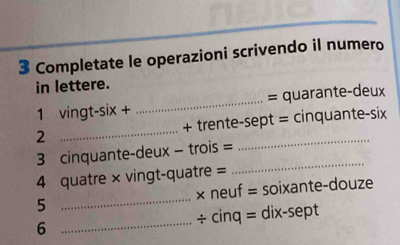 Completate le operazioni scrivendo il numero 
in lettere. 
1 vingt-six + _= quarante-deux 
2 _+ trente-sept = cinquante-six 
_ 
3 cinquante-deux - trois = 
4 quatre × vingt-quatre = 
5 _× neuf = soixante-douze 
6 _÷ cinq = dix-sept