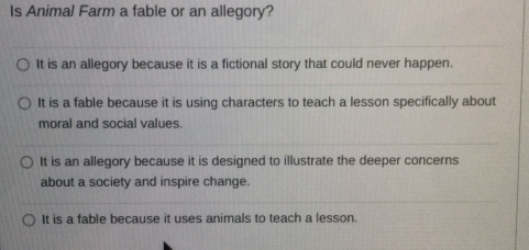 Is Animal Farm a fable or an allegory?
It is an allegory because it is a fictional story that could never happen.
It is a fable because it is using characters to teach a lesson specifically about
moral and social values.
It is an allegory because it is designed to illustrate the deeper concerns
about a society and inspire change.
It is a fable because it uses animals to teach a lesson.