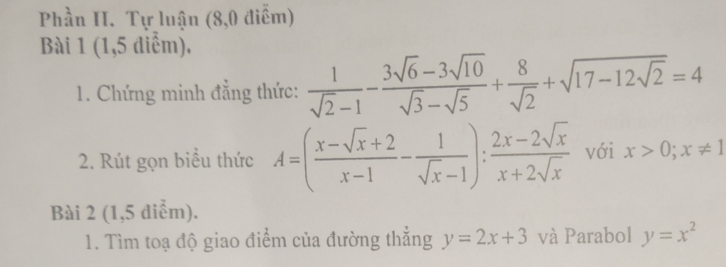 Phần II. Tự luận (8,0 điểm) 
Bài 1 (1,5 diểm). 
1. Chứng minh đẳng thức:  1/sqrt(2)-1 - (3sqrt(6)-3sqrt(10))/sqrt(3)-sqrt(5) + 8/sqrt(2) +sqrt(17-12sqrt 2)=4
2. Rút gọn biểu thức A=( (x-sqrt(x)+2)/x-1 - 1/sqrt(x)-1 ): (2x-2sqrt(x))/x+2sqrt(x)  với x>0; x!= 1
Bài 2 (1,5 điểm). 
1. Tìm toạ độ giao điểm của đường thẳng y=2x+3 và Parabol y=x^2