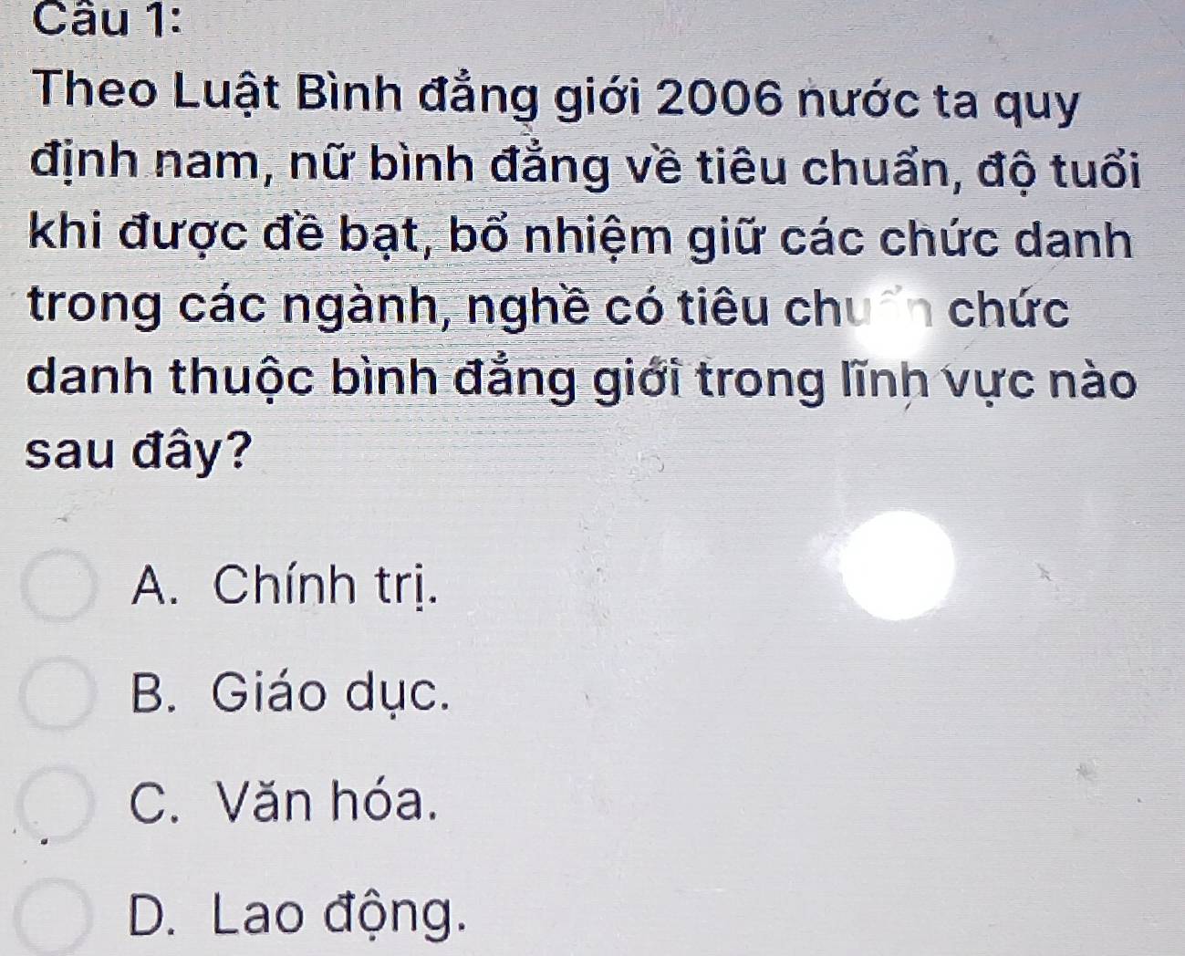 Theo Luật Bình đẳng giới 2006 nước ta quy
định nam, nữ bình đẳng về tiêu chuẩn, độ tuổi
khi được đề bạt, bổ nhiệm giữ các chức danh
trong các ngành, nghề có tiêu chuẩn chức
danh thuộc bình đẳng giới trong lĩnh vực nào
sau đây?
A. Chính trị.
B. Giáo dục.
C. Văn hóa.
D. Lao động.