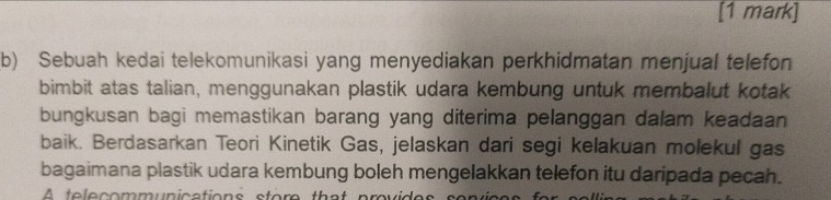 Sebuah kedai telekomunikasi yang menyediakan perkhidmatan menjual telefon 
bimbit atas talian, menggunakan plastik udara kembung untuk membalut kotak 
bungkusan bagi memastikan barang yang diterima pelanggan dalam keadaan 
baik. Berdasarkan Teori Kinetik Gas, jelaskan dari segi kelakuan molekul gas 
bagaimana plastik udara kembung boleh mengelakkan telefon itu daripada pecah. 
A telecommunications store that