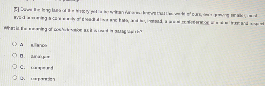 [5] Down the long lane of the history yet to be written America knows that this world of ours, ever growing smaller, must
avoid becoming a community of dreadful fear and hate, and be, instead, a proud confederation of mutual trust and respect
What is the meaning of confederation as it is used in paragraph 5?
A. alliance
B. amalgam
C. compound
D. corporation