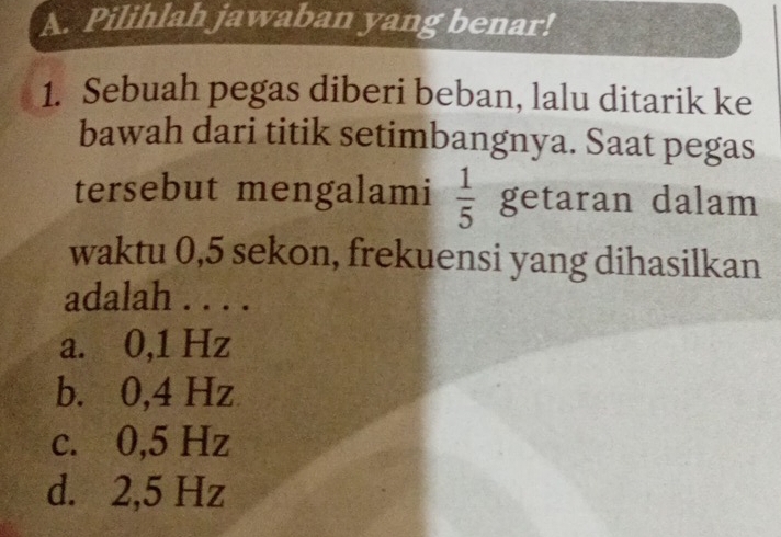 Pilihlah jawaban yang benar!
1. Sebuah pegas diberi beban, lalu ditarik ke
bawah dari titik setimbangnya. Saat pegas
tersebut mengalami  1/5  getaran dalam
waktu 0,5 sekon, frekuensi yang dihasilkan
adalah . . . .
a. 0,1 Hz
b. 0,4 Hz
c. 0,5 Hz
d. 2,5 Hz