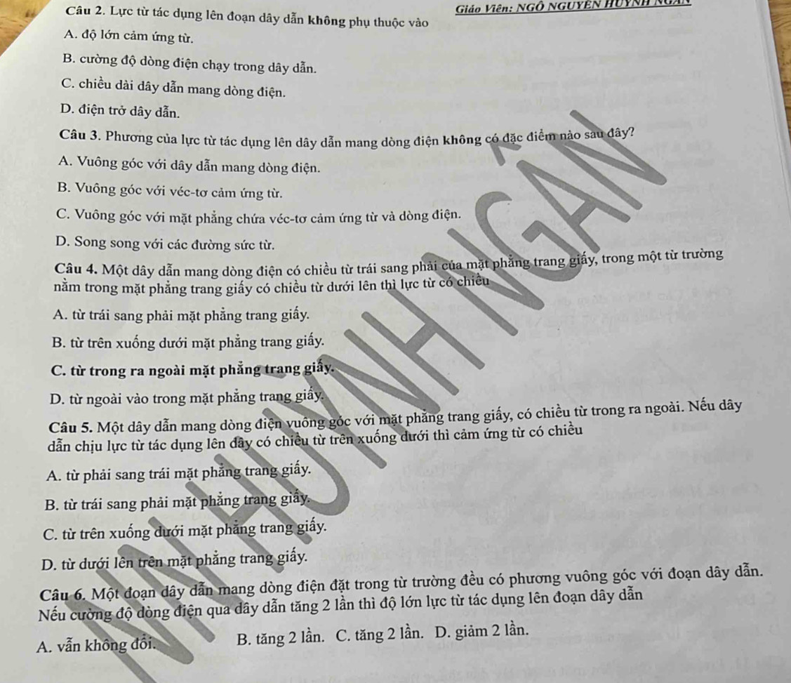 Giáo Viên: NGÔ NGUYEN HUYNH NgAN
Câu 2. Lực từ tác dụng lên đoạn dây dẫn không phụ thuộc vào
A. độ lớn cảm ứng từ.
B. cường độ dòng điện chạy trong dây dẫn.
C. chiều dài dây dẫn mang dòng điện.
D. điện trở dây dẫn.
Câu 3. Phương của lực từ tác dụng lên dây dẫn mang dòng điện không có đặc điểm nào sau đây?
A. Vuông góc với dây dẫn mang dòng điện.
B. Vuông góc với véc-tơ cảm ứng từ.
C. Vuông góc với mặt phẳng chứa véc-tơ cảm ứng từ và dòng điện.
D. Song song với các đường sức từ.
Câu 4. Một dây dẫn mang dòng điện có chiều từ trái sang phải của mặt phẳng trang giấy, trong một từ trường
nằm trong mặt phăng trang giấy có chiều từ dưới lên thì lực từ có chiều
A. từ trái sang phải mặt phẳng trang giấy.
B. từ trên xuống dưới mặt phẳng trang giấy.
C. từ trong ra ngoài mặt phẳng trang giấy.
D. từ ngoài vào trong mặt phẳng trang giấy
Câu 5. Một dây dẫn mang dòng điện vuống góc với mặt phẳng trang giấy, có chiều từ trong ra ngoài. Nếu dây
dẫn chịu lực từ tác dụng lên dây có chiều từ trên xuống dưới thì cảm ứng từ có chiều
A. từ phải sang trái mặt phẳng trang giấy.
B. từ trái sang phải mặt phẳng trang giấy.
C. từ trên xuống dưới mặt phẳng trang giấy.
D. từ dưới lên trên mặt phẳng trang giấy.
Câu 6. Một đoạn dây dẫn mang dòng điện đặt trong từ trường đều có phương vuông góc với đoạn dây dẫn.
Nếu cường độ dòng điện qua dây dẫn tăng 2 lần thì độ lớn lực từ tác dụng lên đoạn dây dẫn
A. vẫn không đổi. B. tăng 2 lần. C. tăng 2 lần. D. giảm 2 lần.