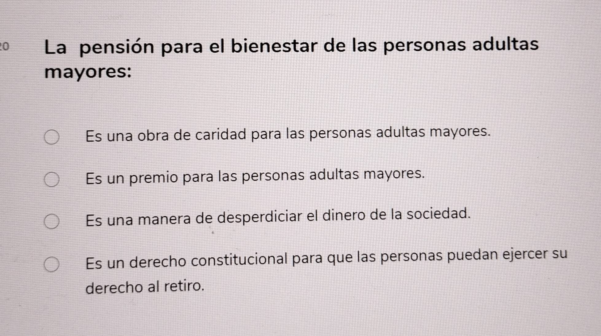 La pensión para el bienestar de las personas adultas
mayores:
Es una obra de caridad para las personas adultas mayores.
Es un premio para las personas adultas mayores.
Es una manera de desperdiciar el dinero de la sociedad.
Es un derecho constitucional para que las personas puedan ejercer su
derecho al retiro.