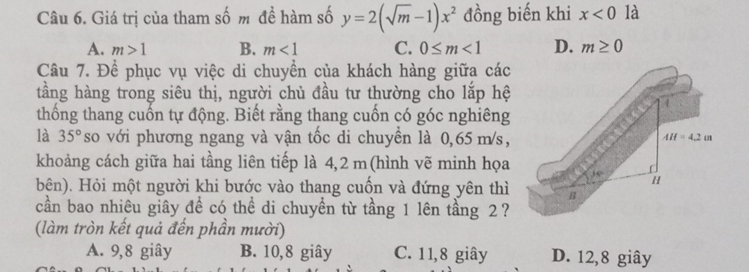 Giá trị của tham số m đề hàm số y=2(sqrt(m)-1)x^2 đồng biến khi x<0</tex> là
A. m>1 B. m<1</tex> C. 0≤ m<1</tex> D. m≥ 0
Câu 7. Để phục vụ việc di chuyển của khách hàng giữa các
tầng hàng trong siêu thị, người chủ đầu tư thường cho lắp hệ
thống thang cuốn tự động. Biết rằng thang cuốn có góc nghiêng
là 35° so với phương ngang và vận tốc di chuyển là 0,65 m/s,
AH=4.2m
khoảng cách giữa hai tầng liên tiếp là 4,2 m (hình vẽ minh họa
H
bên). Hỏi một người khi bước vào thang cuốn và đứng yên thì B
cần bao nhiêu giây đề có thể di chuyền từ tầng 1 lên tầng 2?
(làm tròn kết quả đến phần mười)
A. 9, 8 giây B. 10, 8 giây C. 11, 8 giây D. 12, 8 giây