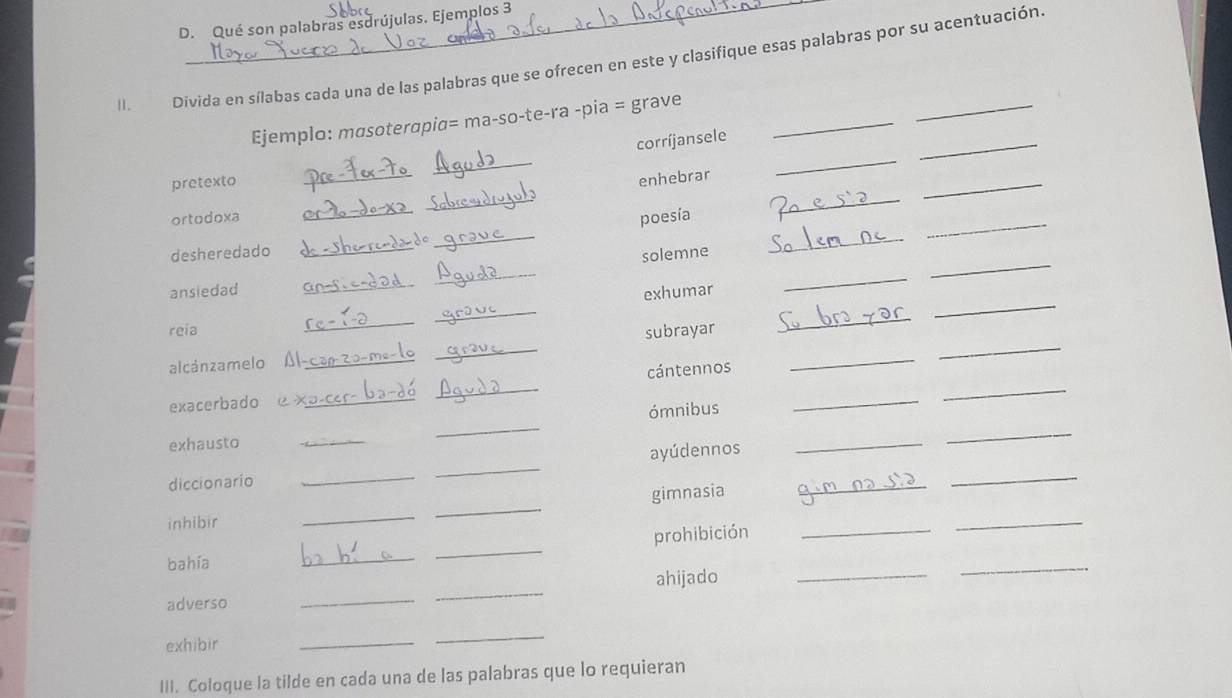 Qué son palabras esdrújulas. Ejemplos 3 
II. Divida en sílabas cada una de las palabras que se ofrecen en este y clasifique esas palabras por su acentuación. 
_ 
Ejemplo: mɑsoterapia= ma-so-te-ra -pia = grave_ 
_ 
corríjansele 
pretexto 
_ 
enhebrar 
_ 
_ 
_ 
_ 
ortodoxa 
poesía 
_ 
_ 
_ 
desheredado _do 
solemne 
_ 
_ 
_ 
_ 
_ 
_ 
_ 
ansiedad 
exhumar 
_ 
reia subrayar 
_ 
alcánzamelo_ 
_ 
_ 
exacerbado e x_ _cántennos_ 
_ 
_ 
exhausto __ómnibus_ 
ayúdennos 
_ 
diccionario 
_ 
_ 
gimnasia 
_ 
_ 
inhibir 
_ 
_ 
prohibición_ 
_ 
bahía 
_ 
_ 
adverso __ahijado_ 
_ 
exhibir 
_ 
_ 
III. Coloque la tilde en cada una de las palabras que lo requieran