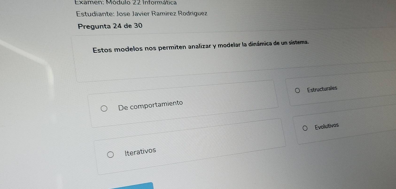 Examen: Módulo 22 Informática 
Estudiante: Jose Javier Ramírez Rodriguez 
Pregunta 24 de 30
Estos modelos nos permiten analizar y modelar la dinámica de un sistema. 
Estructurales 
De comportamiento 
Evolutivos 
Iterativos