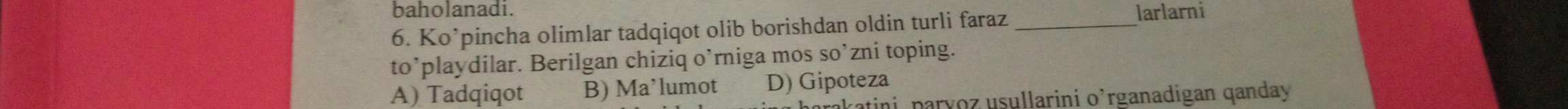 baholanadi. larlarni
6. Ko’pincha olimlar tadqiqot olib borishdan oldin turli faraz_
to’playdilar. Berilgan chiziq o’rniga mos so’zni toping.
A) Tadqiqot B) Ma’lumot D) Gipoteza
akatini, paryoz usullarini o’rganadigan qanday