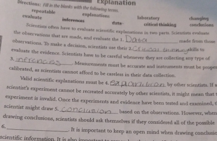 Explanation 
Directions: Fill in the blanks with the following terms. 
repeatable explanations 
evaluate inferences data laboratory critical thinking changing conclusions 
Scientists often have to evaluate scientific explanations in two parts. Scientists evaluate 
the observations that are made, and evaluate the 1. 
made from those 
observations. To make a decision, scientists use their 2. 
akills to 
_ 
evaluate the evidence. Scientists have to be careful whenever they are collecting any type of 
3. 
. Measurements must be accurate and instruments must be proper 
calibrated, as scientists cannot afford to be careless in their data collection. 
Valid scientific explanations must be 4._ by other scientists. If a 
scientist’s experiment cannot be recreated accurately by other scientists, it might mean that t 
experiment is invalid. Once the experiments and evidence have been tested and examined, t 
scientist might draw 5._ based on the observations. However, when 
drawing conclusions, scientists should ask themselves if they considered all of the possible 
6. 
_. It is important to keep an open mind when drawing conclusic 
scientific information. It is also impor