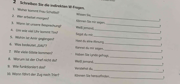 Schreiben Sie die indirekten W-Fragen. 
1. Woher kommt Frau Schalliol? Wissen Sie, 
2. Wer arbeitet morgen? Können Sie mir sagen, 
_? 
3. Wann ist unsere Besprechung? Weiß jemand,_ 
？ 
_? 
_ 
4. Um wie viel Uhr kommt Tim? Sagst du mir,_ 
_? 
5. Wohin ist Amir gegangen? Hast du eine Ahnung, _? 
_ 
6. Was bedeutet „GAU“? Kannst du mir sagen, 
_? 
_ 
7. Wie viele Gäste kommen? Haben Sie Lynda gefragt, 
? 
_ 
8. Warum ist der Chef nicht da? Weiß jemand, 
? 
9. Wie funktioniert das? Verstehst du, _? 
10. Wann fährt der Zug nach Trier? Können Sie herausfinden, __?