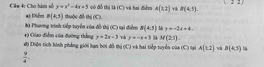 (22) 
Câu 4: Cho hàm số y=x^2-4x+5 có đồ thị là (C) và hai điểm A(1;2) và B(4;5). 
a) Điểm B(4;5) thuộc đồ thị (C). 
b) Phương trình tiếp tuyến của đồ thị (C) tại điểm B(4;5) là y=-2x+4. 
c) Giao điểm của đường thắng y=2x-3 và y=-x+3 là M(2;1). 
d) Diện tích hình phẳng giới hạn bởi đồ thị (C) và hai tiếp tuyến của (C) tại A(1;2) và B(4;5) là
 9/4 .