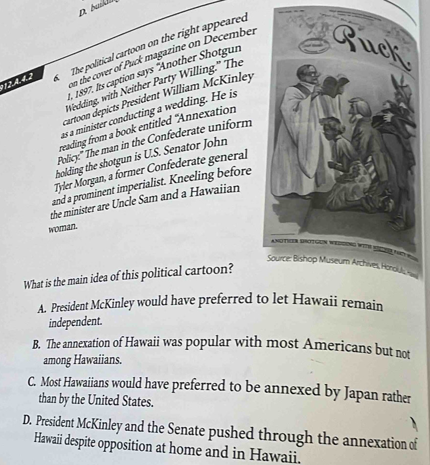 build
12.A.4.2 The political cartoon on the right appeared
on the cover of Puck magazine on December
1, 1897. Its caption says 'Another Shotgun
Wedding, with Neither Party Willing.” The
cartoon depicts President William McKinley
as a minister conducting a wedding. He is
reading from a book entitled “Annexation
Policy:" The man in the Confederate uniform
holding the shotgun is U.S. Senator John
Tyler Morgan, a former Confederate general
and a prominent imperialist. Kneeling before
the minister are Uncle Sam and a Hawaiian
woman.
What is the main idea of this political cartoon?
A. President McKinley would have preferred to let Hawaii remain
independent.
B. The annexation of Hawaii was popular with most Americans but not
among Hawaiians.
C. Most Hawaiians would have preferred to be annexed by Japan rather
than by the United States.
D. President McKinley and the Senate pushed through the annexation of
Hawaii despite opposition at home and in Hawaii.