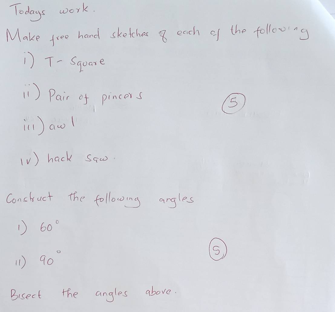 Todays work. 
Make free hand sketches 8 each of the following 
) T-Square 
1 ) Pair of pincers 
5 
ill ) awl 
(V ) hack saw. 
Constuct the following angles 
1) 60°
(1) 90°
S 
Bisect the angles above.