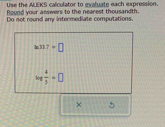 Use the ALEKS calculator to evaluate each expression. 
Round your answers to the nearest thousandth. 
Do not round any intermediate computations.
ln 33.7=□
log  4/5 =□
×