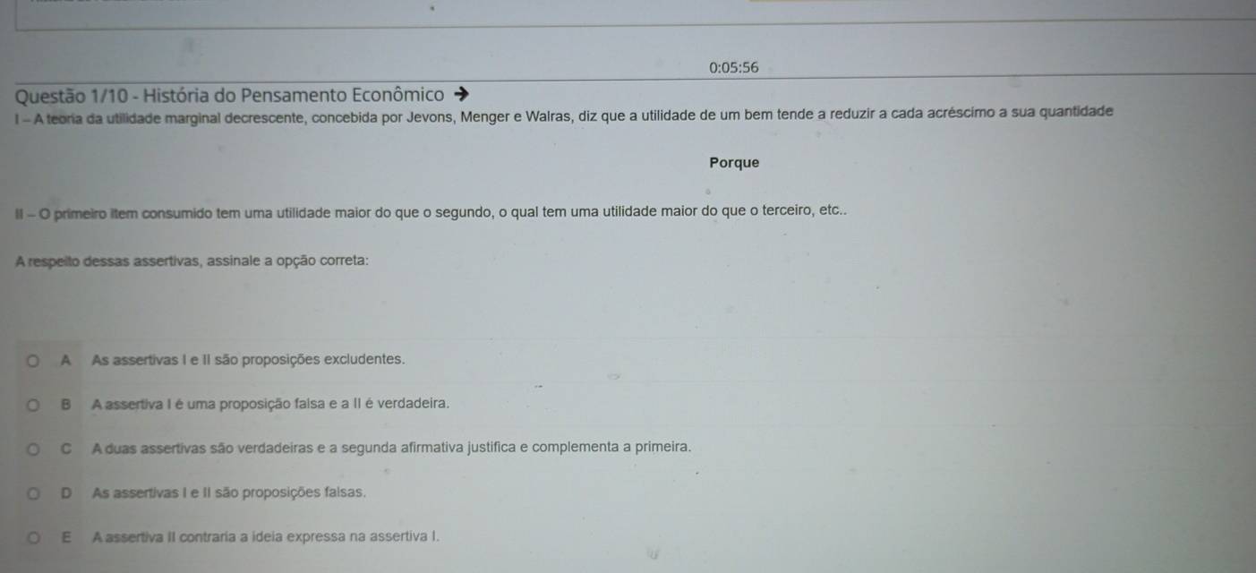 0:05:56
Questão 1/10 - História do Pensamento Econômico
l - A teoria da utilidade marginal decrescente, concebida por Jevons, Menger e Walras, diz que a utilidade de um bem tende a reduzir a cada acréscimo a sua quantidade
Porque
ll - O primeiro item consumido tem uma utilidade maior do que o segundo, o qual tem uma utilidade maior do que o terceiro, etc..
A respeito dessas assertivas, assinale a opção correta:
A As assertivas I e II são proposições excludentes.
B A assertiva I é uma proposição faisa e a II é verdadeira.
C A duas assertivas são verdadeiras e a segunda afirmativa justifica e complementa a primeira.
D As assertivas I e II são proposições falsas.
E A assertiva II contraria a ideia expressa na assertiva I.