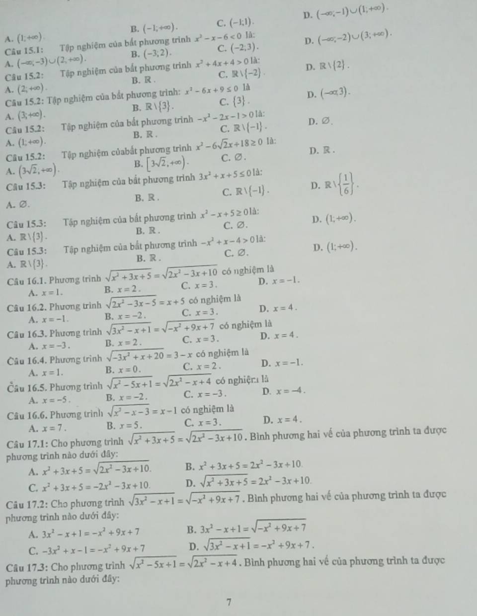 B. (-1,+∈fty ). C. (-1;1). D. (-∈fty ,-1)∪ (1;+∈fty ).
A. (1,+∈fty ) x^2-x-6<0</tex> là: D. (-∈fty ;-2)∪ (3;+∈fty ).
Câu 15.1: Tập nghiệm của bắt phương trình
A. (-∈fty ,∈fty ,-3)∪ (+∈fty ). B. (-3;2). C. (-2;3).
Câu 15.2: Tập nghiệm của bất phương trình x^2+4x+4>0 là:
B. .
C. Rvee  -2 . D. Rvee  2 .
A. (2;+∈fty ). x^2-6x+9≤ 0 là
Câu 15.2: Tập nghiệm của bắt phương trình:
D. (-∈fty ,3).
A. (3;+∈fty ). B. Rvee  3 . C.  3 .
Câu 15.2: Tập nghiệm của bắt phương trình -x^2-2x-1>0 là:
B. R .
C. Rvee  -1 . D. ∅.
A. (1;+∈fty ).
Câu 15.2: Tập nghiệm củabất phương trình x^2-6sqrt(2)x+18≥ 0 Ià:
D. R.
B. [3sqrt(2),+∈fty ).
A. (3sqrt(2),+∈fty ). C. ∅.
Cầu 15.3: Tập nghiệm của bất phương trình 3x^2+x+5≤ 0 là:
A. ∅. B. R. C. Rvee  -1 . D. R   1/6  .
Câu 15.3: Tập nghiệm của bất phương trình x^2-x+5≥ 0 là:
B. R . C. ∅. D. (1;+∈fty ).
A. Rvee  3 .
D.
Câu 15.3: Tập nghiệm của bắt phương trình -x^2+x-4>012
A. R|R| 3 . B. R . C. ∅. (1;+∈fty ).
Câu 16.1. Phương trình sqrt(x^2+3x+5)=sqrt(2x^2-3x+10) có nghiệm là
A. x=1. B. x=2. C. x=3. D. x=-1.
Câu 16.2. Phương trình sqrt(2x^2-3x-5)=x+5 có nghiệm là
A. x=-1. B. x=-2. C. x=3. D. x=4.
Câu 16.3. Phương trình sqrt(3x^2-x+1)=sqrt(-x^2+9x+7) có nghiệm là
A. x=-3. B. x=2. C. x=3. D. x=4.
Câu 16.4. Phương trình sqrt(-3x^2+x+20)=3-x có nghiệm là
A. x=1. B. x=0. C. x=2. D. x=-1.
Cầu 16.5. Phương trình sqrt(x^2-5x+1)=sqrt(2x^2-x+4) có nghiệr là
A. x=-5. B. x=-2. C. x=-3. D. x=-4.
Câu 16.6. Phương trình sqrt(x^2-x-3)=x-1 có nghiệm là
A. x=7. B. x=5. C. x=3. D. x=4.
Câu 17.1: Cho phương trình sqrt(x^2+3x+5)=sqrt(2x^2-3x+10). Bình phương hai vế của phương trình ta được
phương trình nào dưới đây:
A. x^2+3x+5=sqrt(2x^2-3x+10). B. x^2+3x+5=2x^2-3x+10.
C. x^2+3x+5=-2x^2-3x+10. D. sqrt(x^2+3x+5)=2x^2-3x+10.
Câu 17.2: Cho phương trình sqrt(3x^2-x+1)=sqrt(-x^2+9x+7). Bình phương hai vế của phương trình ta được
phương trình nào dưới đây:
A. 3x^2-x+1=-x^2+9x+7 B. 3x^2-x+1=sqrt(-x^2+9x+7)
C. -3x^2+x-1=-x^2+9x+7 D. sqrt(3x^2-x+1)=-x^2+9x+7.
Câu 17.3: Cho phương trình sqrt(x^2-5x+1)=sqrt(2x^2-x+4). Bình phương hai về của phương trình ta được
phương trình nào dưới đây:
7