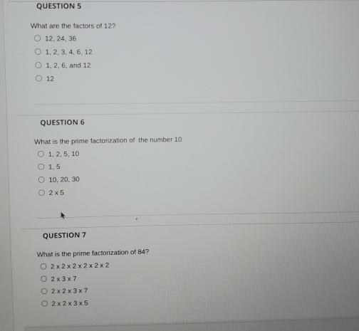 What are the factors of 12?
12, 24, 36
1, 2, 3, 4, 6, 12
1, 2, 6, and 12
12
QUESTION 6
What is the prime factorization of the number 10
1, 2, 5, 10
1. 5
10, 20, 30
2* 5
QUESTION 7
What is the prime factorization of 84?
2* 2* 2* 2* 2* 2
2* 3* 7
2* 2* 3* 7
2* 2* 3* 5