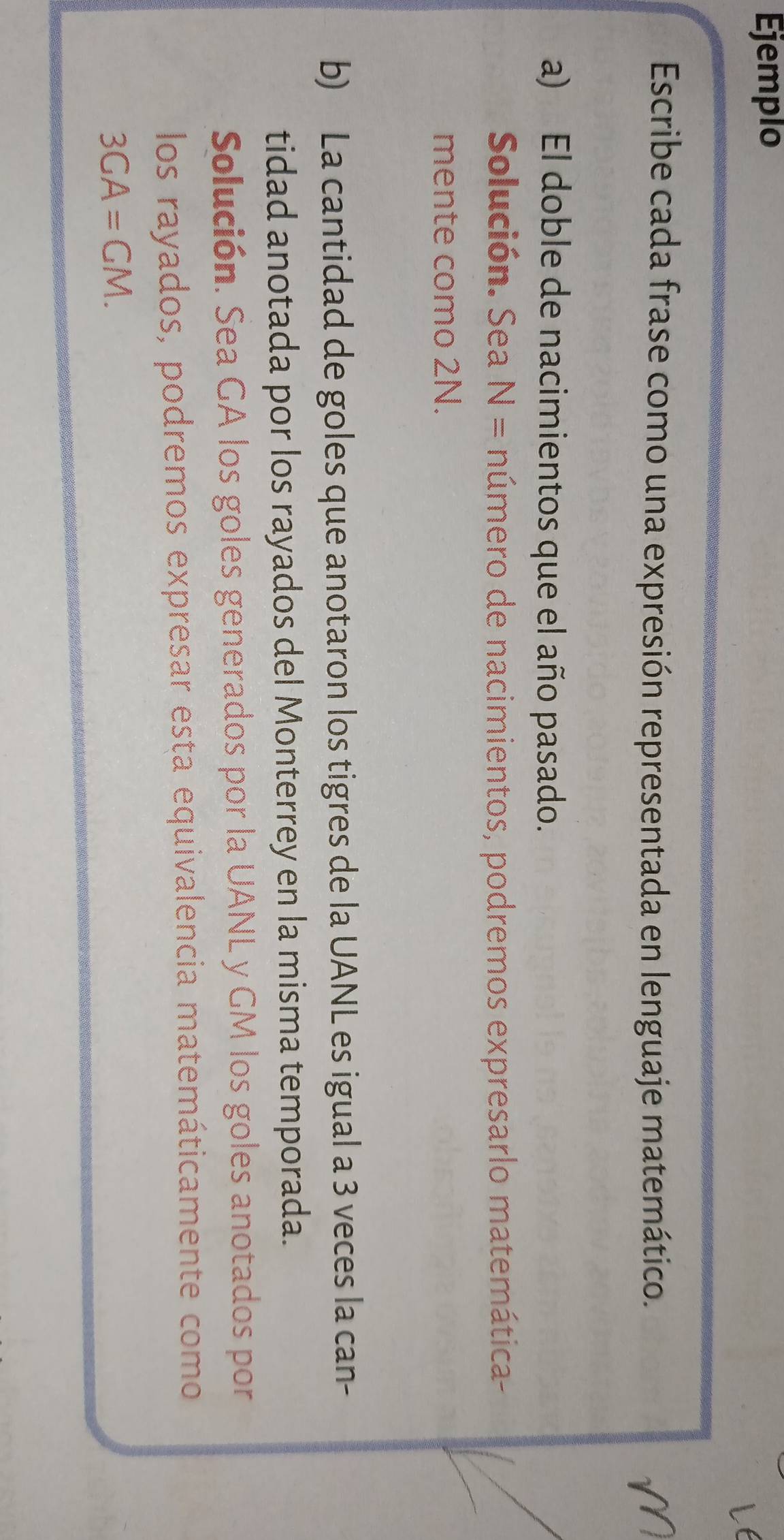 Ejemplo 
Escribe cada frase como una expresión representada en lenguaje matemático. 
a) El doble de nacimientos que el año pasado. 
Solución. Sea N= número de nacimientos, podremos expresarlo matemática- 
mente como 2N. 
b) La cantidad de goles que anotaron los tigres de la UANL es igual a 3 veces la can- 
tidad anotada por los rayados del Monterrey en la misma temporada. 
Solución. Sea GA los goles generados por la UANL y GM los goles anotados por 
los rayados, podremos expresar esta equivalencia matemáticamente como
3GA=GM.