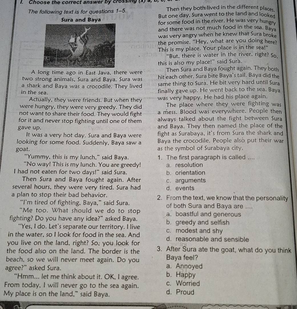 Choose the correct answer by crossing (x) a, b,
The following text is for questions 1-5.
Then they both lived in the different places.
But one day, Sura went to the land and looked
Sura and Baya
for some food in the river. He was very hungry
and there was not much food in the sea. Baya
was very angry when he knew that Sura brok
the promise. “Hey, what are you doing here?
This is my place. Your place is in the sea!"
“But, there is water in the river, right? So,
this is also my place!" said Sura.
A long time ago in East Java, there were Then Sura and Baya fought again. They both
two strong animals, Sura and Baya. Sura was hit each other. Sura bite Baya's tail. Baya did the
a shark and Baya was a crocodile. They lived same thing to Sura. He bit very hard until Sura
in the sea.
finally gave up. He went back to the sea. Baya
Actually, they were friends. But when they was very happy. He had his place again.
were hungry, they were very greedy. They did The place where they were fighting was
not want to share their food. They would fight a mess. Blood was everywhere. People then
for it and never stop fighting until one of them always talked about the fight between Sura
gave up. and Baya. They then named the place of the
It was a very hot day. Sura and Baya were fight as Surabaya, it's from Sura the shark and
looking for some food. Suddenly, Baya saw a Baya the crocodile. People also put their war
goat. as the symbol of Surabaya city.
“Yummy, this is my lunch,” said Baya. 1. The first paragraph is called ....
“No way! This is my lunch. You are greedy! a. resolution
I had not eaten for two days!" said Sura. b. orientation
Then Sura and Baya fought again. After c. arguments
several hours, they were very tired. Sura had d. events
a plan to stop their bad behavior. 2. From the text, we know that the personality
“I’m tired of fighting, Baya,” said Sura. of both Sura and Baya are ....
“Me too. What should we do to stop a. boastful and generous
fighting? Do you have any idea?” asked Baya. b. greedy and selfish
“Yes, I do. Let’s separate our territory. I live c. modest and shy
in the water, so I look for food in the sea. And d. reasonable and sensible
you live on the land, right? So, you look for
the food also on the land. The border is the 3. After Sura ate the goat, what do you think
beach, so we will never meet again. Do you Baya feel?
a. Annoyed
agree?” asked Sura. b. Happy
“Hmm... let me think about it. OK, I agree.
From today, I will never go to the sea again. c. Worried
My place is on the land," said Baya.
d. Proud