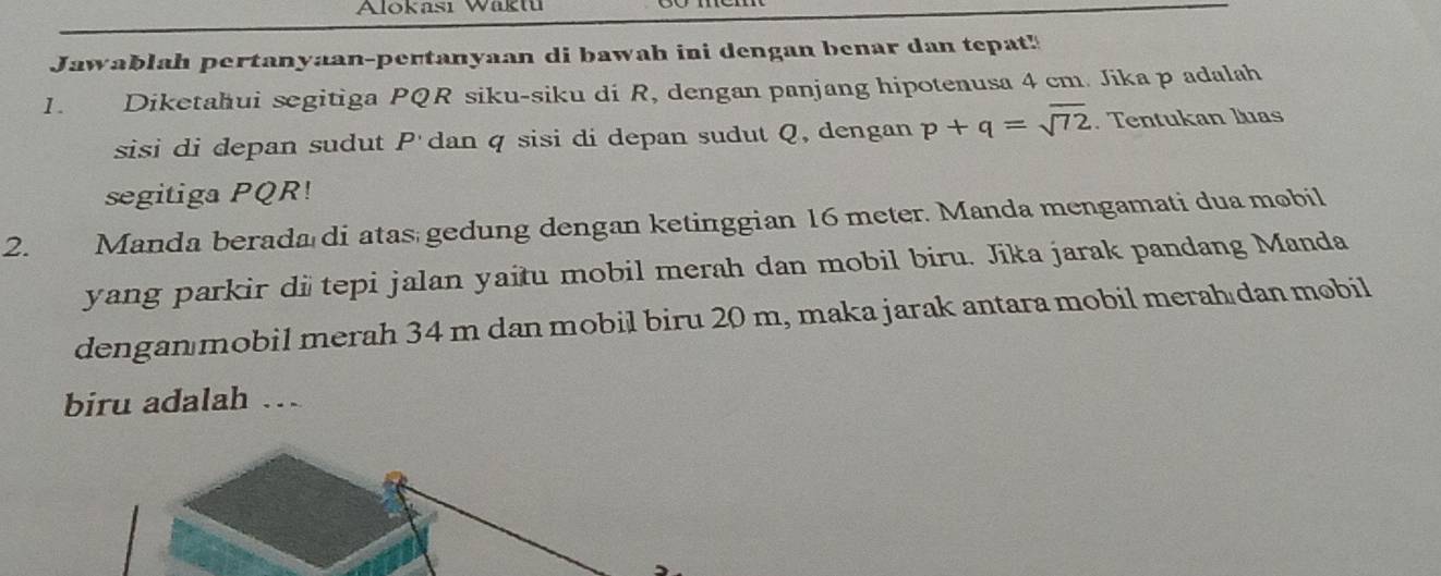 Alokası Waktu 
Jawablah pertanyaan-pertanyaan di bawah ini dengan benar dan tepat! 
1. Diketahui segitiga PQR siku-siku di R, dengan panjang hipotenusa 4 cm. Jika p adalah 
sisi di depan sudut P 'dan q sisi di depan sudut Q, dengan p+q=sqrt(72). Tentukan luas 
segitiga PQR! 
2. Manda berada di atas gedung dengan ketinggian 16 meter. Manda mengamati dua mobil 
yang parkir di tepi jalan yaitu mobil merah dan mobil biru. Jika jarak pandang Manda 
dengan mobil merah 34 m dan mobil biru 20 m, maka jarak antara mobil merah dan mobil 
biru adalah ..