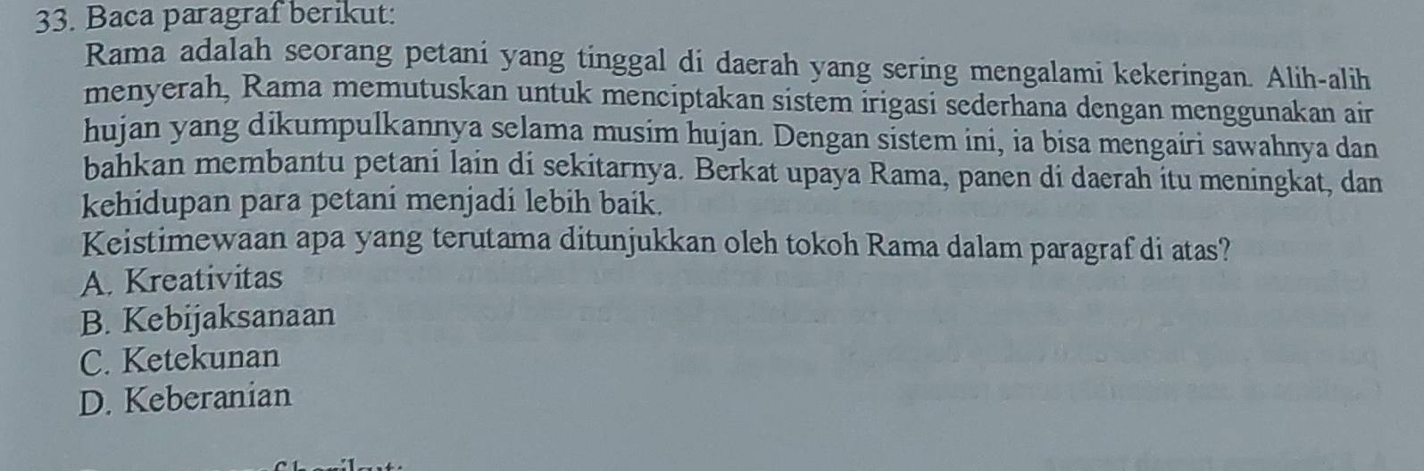 Baca paragraf berikut:
Rama adalah seorang petani yang tinggal di daerah yang sering mengalami kekeringan. Alih-alih
menyerah, Rama memutuskan untuk menciptakan sistem irigasi sederhana dengan menggunakan air
hujan yang dikumpulkannya selama musim hujan. Dengan sistem ini, ia bisa mengairi sawahnya dan
bahkan membantu petani lain di sekitarnya. Berkat upaya Rama, panen di daerah itu meningkat, dan
kehidupan para petani menjadi lebih baik.
Keistimewaan apa yang terutama ditunjukkan oleh tokoh Rama dalam paragraf di atas?
A. Kreativitas
B. Kebijaksanaan
C. Ketekunan
D. Keberanian