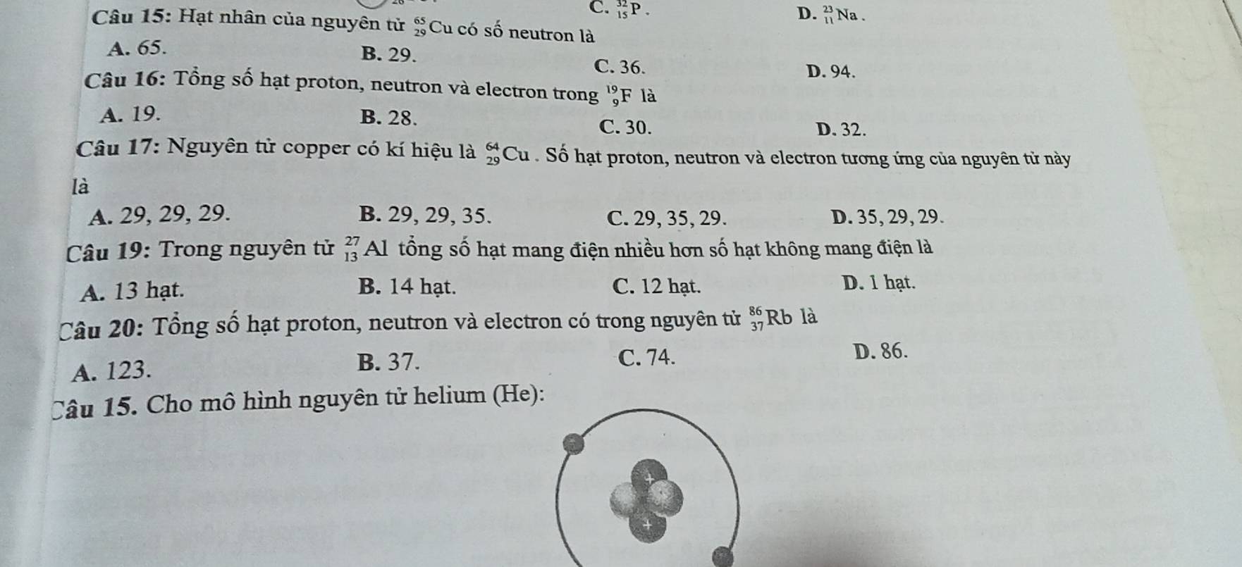 C. _(15)^(32)P. D. beginarrayr 23 11endarray Na .
Câu 15: Hạt nhân của nguyên tử beginarrayr 65 29endarray Cu có số neutron là
B. 29.
A. 65. C. 36.
D. 94.
Câu 16: Tổng số hạt proton, neutron và electron trong beginarrayr 19- 9· endarray F là
A. 19. B. 28.
C. 30. D. 32.
Câu 17: Nguyên tử copper có kí hiệu là beginarrayr 64 29endarray Cu . Số hạt proton, neutron và electron tương ứng của nguyên tử này
là
A. 29, 29, 29. B. 29, 29, 35. C. 29, 35, 29. D. 35, 29, 29.
Câu 19: Trong nguyên tử beginarrayr 27 13endarray Al tổng số hạt mang điện nhiều hơn số hạt không mang điện là
B. 14 hạt.
A. 13 hạt. C. 12 hạt. D. 1 hạt.
Câu 20: Tổng số hạt proton, neutron và electron có trong nguyên tử beginarrayr 86 37endarray Rb là
A. 123.
B. 37. C. 74. D. 86.
Câu 15. Cho mô hình nguyên tử helium (He):