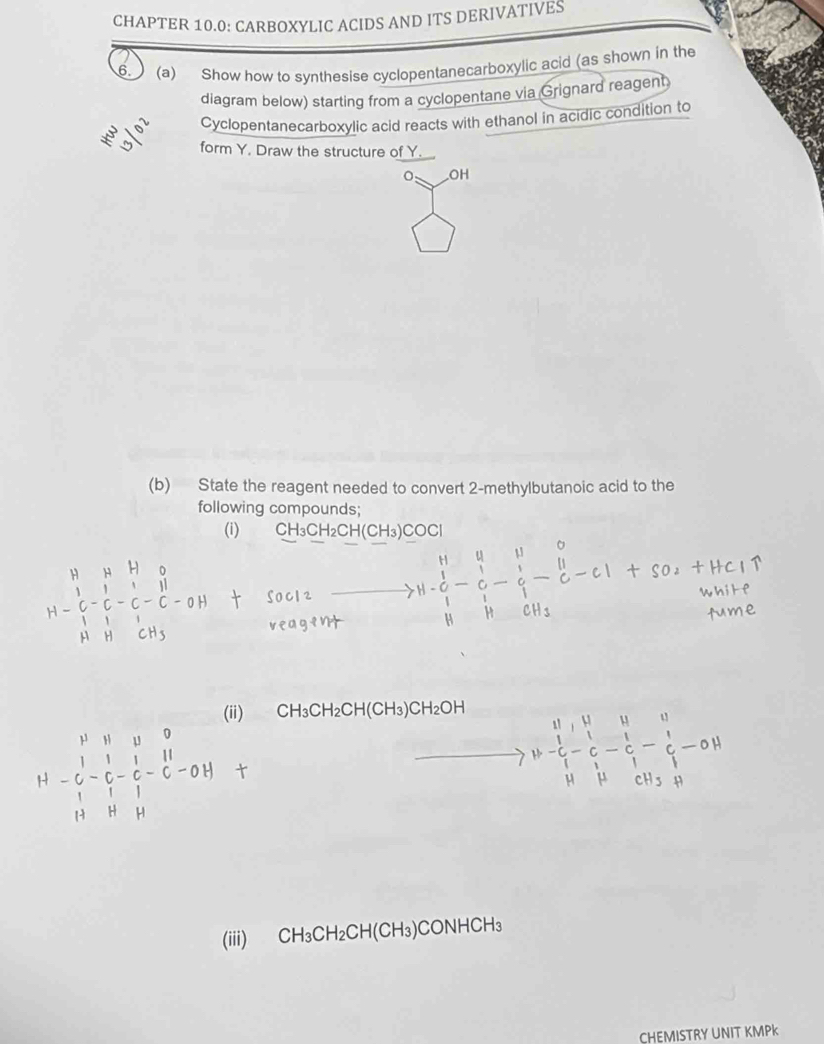 CHAPTER 10.0: CARBOXYLIC ACIDS AND ITS DERIVATIVES 
6. (a) Show how to synthesise cyclopentanecarboxylic acid (as shown in the 
diagram below) starting from a cyclopentane via Grignard reagent 
Cyclopentanecarboxylic acid reacts with ethanol in acidic condition to 
form Y. Draw the structure of Y
OH 
(b) State the reagent needed to convert 2 -methylbutanoic acid to the 
following compounds; 
(i) CH_3CH_2CH(CH_3)COCl
(ii) CH_3CH_2CH(CH_3)CH_2OH^| .beginarrayr vector nparallel vector lparallel vector lparallel &parallel &l_1&0&0 1&c- l/c - l/c -0 vector lparallel vector l⊥ vector cF_1endvmatrix
(iii) CH_3CH_2CH(CH_3) CONH CH
CHEMISTRY UNIT KMPK