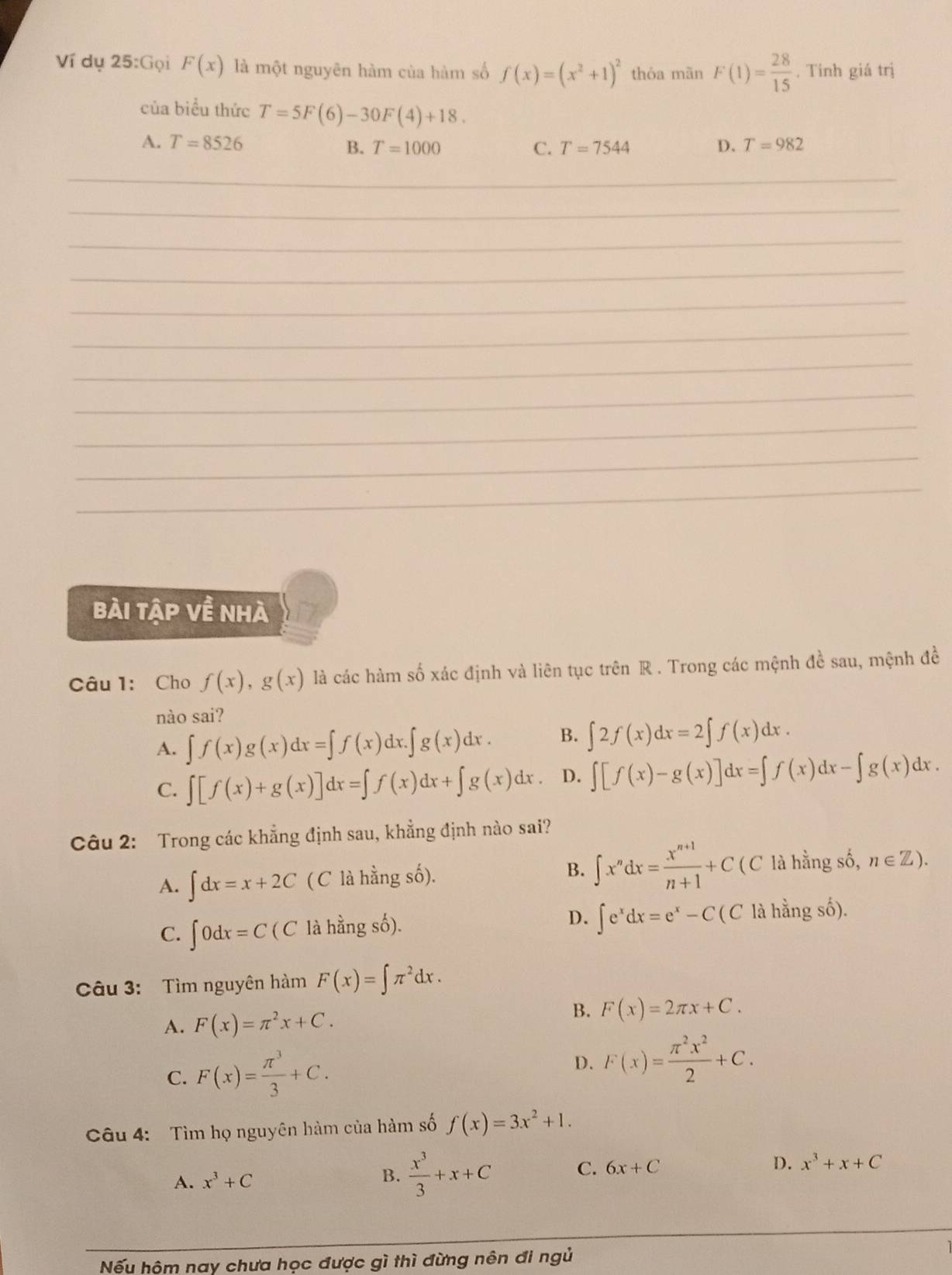 Ví dụ 25:Gọi F(x) là một nguyên hàm của hàm số f(x)=(x^2+1)^2 thỏa mãn F(1)= 28/15 . Tinh giá trị
của biểu thức T=5F(6)-30F(4)+18.
A. T=8526 C. T=7544 D. T=982
B. T=1000
_
__
_
_
_
_
_
_
_
_
_
_
bài tập về nhà
Câu 1: Cho f(x),g(x) là các hàm số xác định và liên tục trên R . Trong các mệnh đề sau, mệnh đề
nào sai?
A. ∈t f(x)g(x)dx=∈t f(x) x.∈t g(x)dx. B. ∈t 2f(x)dx=2∈t f(x)dx.
C. ∈t [f(x)+g(x)]dx=∈t f(x)dx+∈t g(x)dx. D. ∈t [f(x)-g(x)]dx=∈t f(x)dx-∈t g(x)dx.
Câu 2: Trong các khẳng định sau, khẳng định nào sai?
B. ∈t x^ndx= (x^(n+1))/n+1 +C( (
A. ∈t dx=x+2C ( C là hằng số). C là hằng số, n∈ Z).
C. ∈t 0dx=C(C là hằng số). D. ∈t e^xdx=e^x-C(C là hằng số).
Câu 3: Tìm nguyên hàm F(x)=∈t π^2dx.
A. F(x)=π^2x+C.
B. F(x)=2π x+C.
C. F(x)= π^3/3 +C. D. F(x)= π^2x^2/2 +C.
Câu 4: Tìm họ nguyên hàm của hàm số f(x)=3x^2+1.
A. x^3+C
B.  x^3/3 +x+C
C. 6x+C D. x^3+x+C
Nếu hôm nay chưa học được gì thì đừng nên đi ngủ