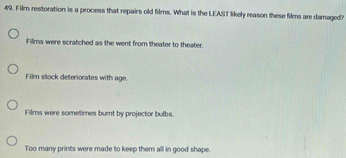 Film restoration is a process that repairs old films. What is the LEAST likely reason these films are damaged?
Films were scratched as the went from theater to theater.
Film stock deteriorates with age.
Films were sometimes burnt by projector bulbs.
Too many prints were made to keep them all in good shape.