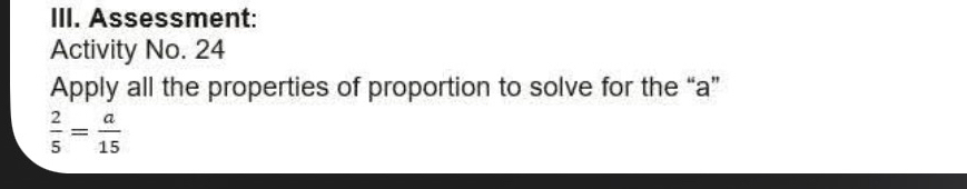 Assessment: 
Activity No. 24 
Apply all the properties of proportion to solve for the “ a ”
 2/5 = a/15 