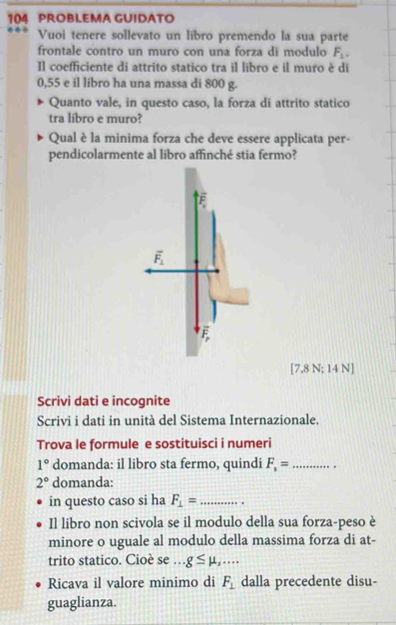 104 PROBLEMA GUIDATO
Vuoi tenere sollevato un libro premendo la sua parte
frontale contro un muro con una forza di modulo F_1.
Il coefficiente di attrito statico tra il libro e il muro è di
0,55 e il libro ha una massa di 800 g.
Quanto vale, in questo caso, la forza di attrito statico
tra libro e muro?
Qual è la minima forza che deve essere applicata per-
pendicolarmente al libro affinché stia fermo?
[7,8 N; 14 N]
Scrivi dati e incognite
Scrivi i dati in unità del Sistema Internazionale.
Trova le formule e sostituisci i numeri
1° domanda: il libro sta fermo, quindi F_s= _
2° domanda:
in questo caso si ha F_⊥ = _ .
Il libro non scivola se il modulo della sua forza-peso è
minore o uguale al modulo della massima forza di at-
trito statico. Cioè se ._ g≤ mu _s...
Ricava il valore minimo di F_⊥  dalla precedente disu-
guaglianza.