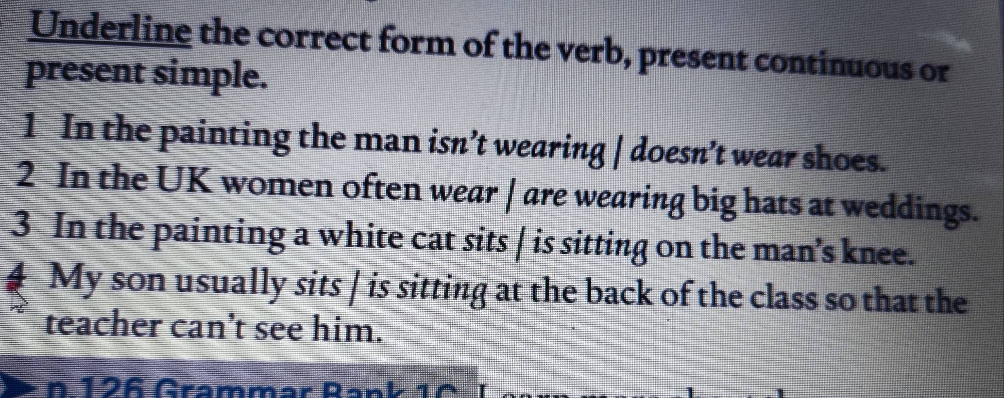 Underline the correct form of the verb, present continuous or 
present simple. 
1 In the painting the man isn’t wearing | doesn’t wear shoes. 
2 In the UK women often wear | are wearing big hats at weddings. 
3 In the painting a white cat sits | is sitting on the man's knee. 
4 My son usually sits | is sitting at the back of the class so that the 
teacher can't see him. 
n 126 Grammär Rank 1C