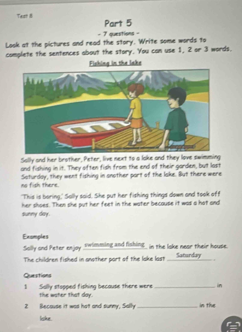 Test 8 
Part 5 
- 7 questions - 
Look at the pictures and read the story. Write some words to 
complete the sentences about the story. You can use 1, 2 or 3 words. 
Fishing in the lake 
Sally and her brother, Peter, live next to a lake and they love swimming 
and fishing in it. They often fish from the end of their garden, but last 
Saturday, they went fishing in another part of the lake. But there were 
no fish there. 
'This is boring,' Sally said. She put her fishing things down and took off 
her shoes. Then she put her feet in the water because it was a hot and 
sunny day. 
Examples 
Solly ond Peter enjoy swimming and fishing_ in the loke neor their house. 
The children fished in another port of the loke lost _ Saturday 
Questions 
1 Sally stopped fishing because there were _in 
the water that day. 
2 Because it was hot and sunny, Sally _in the 
loke.