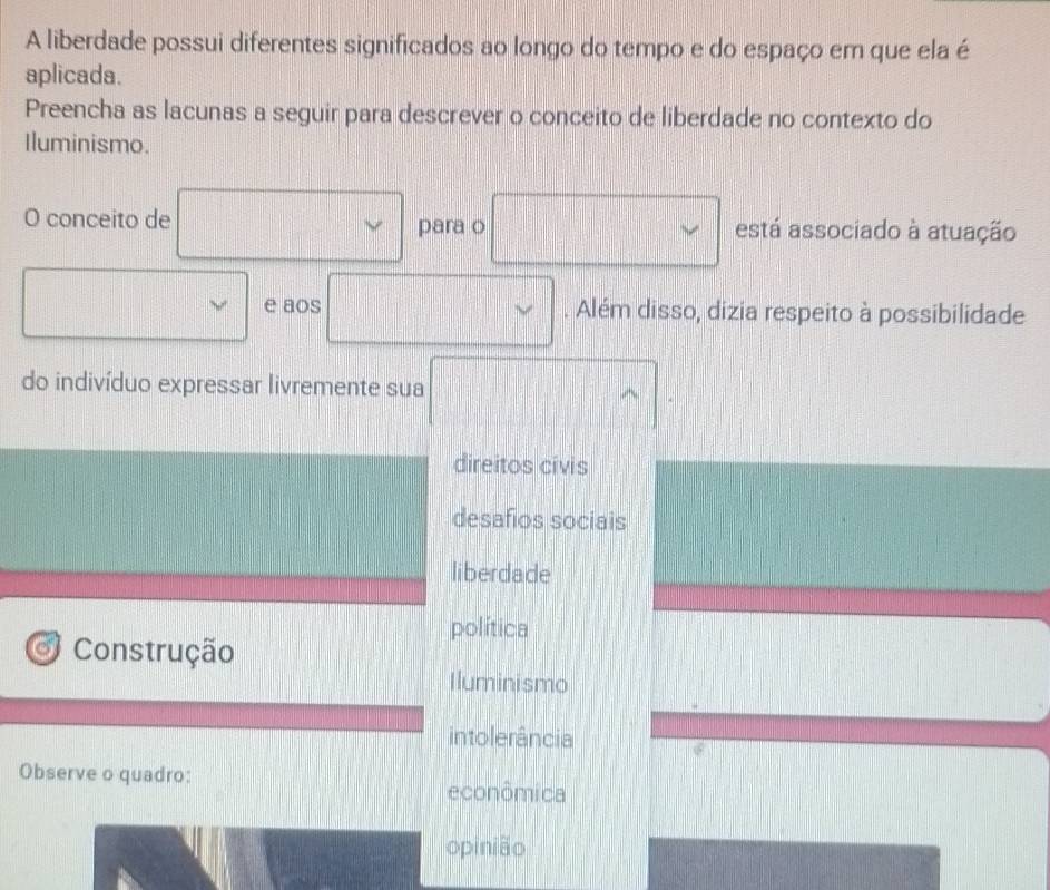 A liberdade possui diferentes significados ao longo do tempo e do espaço em que ela é
aplicada.
Preencha as lacunas a seguir para descrever o conceito de liberdade no contexto do
Iluminismo.
O conceito de para o está associado à atuação
ν e aos . Além disso, dizia respeito à possibilidade
do indivíduo expressar livremente sua
direitos civis
desafios sociais
liberdade
política
o Construção
Iluminismo
intolerância
Observe o quadro:
econômica
opinião