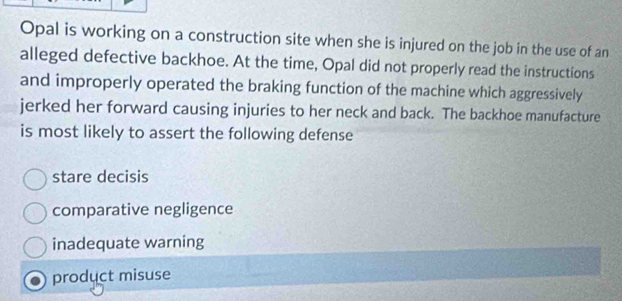 Opal is working on a construction site when she is injured on the job in the use of an
alleged defective backhoe. At the time, Opal did not properly read the instructions
and improperly operated the braking function of the machine which aggressively
jerked her forward causing injuries to her neck and back. The backhoe manufacture
is most likely to assert the following defense
stare decisis
comparative negligence
inadequate warning
product misuse