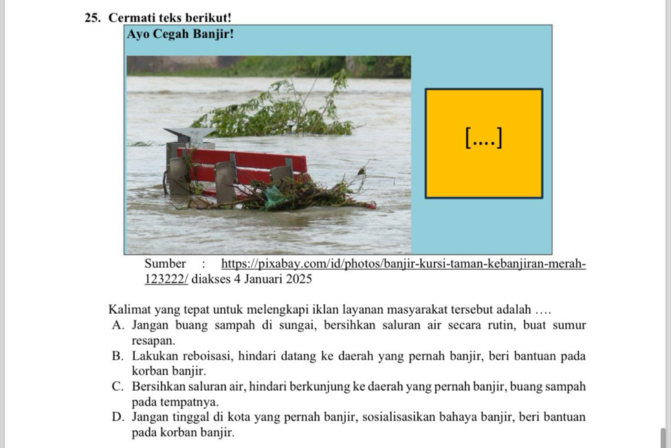 Cermati teks berikut!
123222/ diakses 4 Januari 2025
Kalimat yang tepat untuk melengkapi iklan layanan masyarakat tersebut adalah …
A. Jangan buang sampah di sungai, bersihkan saluran air secara rutin, buat sumur
resapan.
B. Lakukan reboisasi, hindari datang ke daerah yang pernah banjir, beri bantuan pada
korban banjir.
C. Bersihkan saluran air, hindari berkunjung ke daerah yang pernah banjir, buang sampah
pada tempatnya.
D. Jangan tinggal di kota yang pernah banjir, sosialisasikan bahaya banjir, beri bantuan
pada korban banjir.