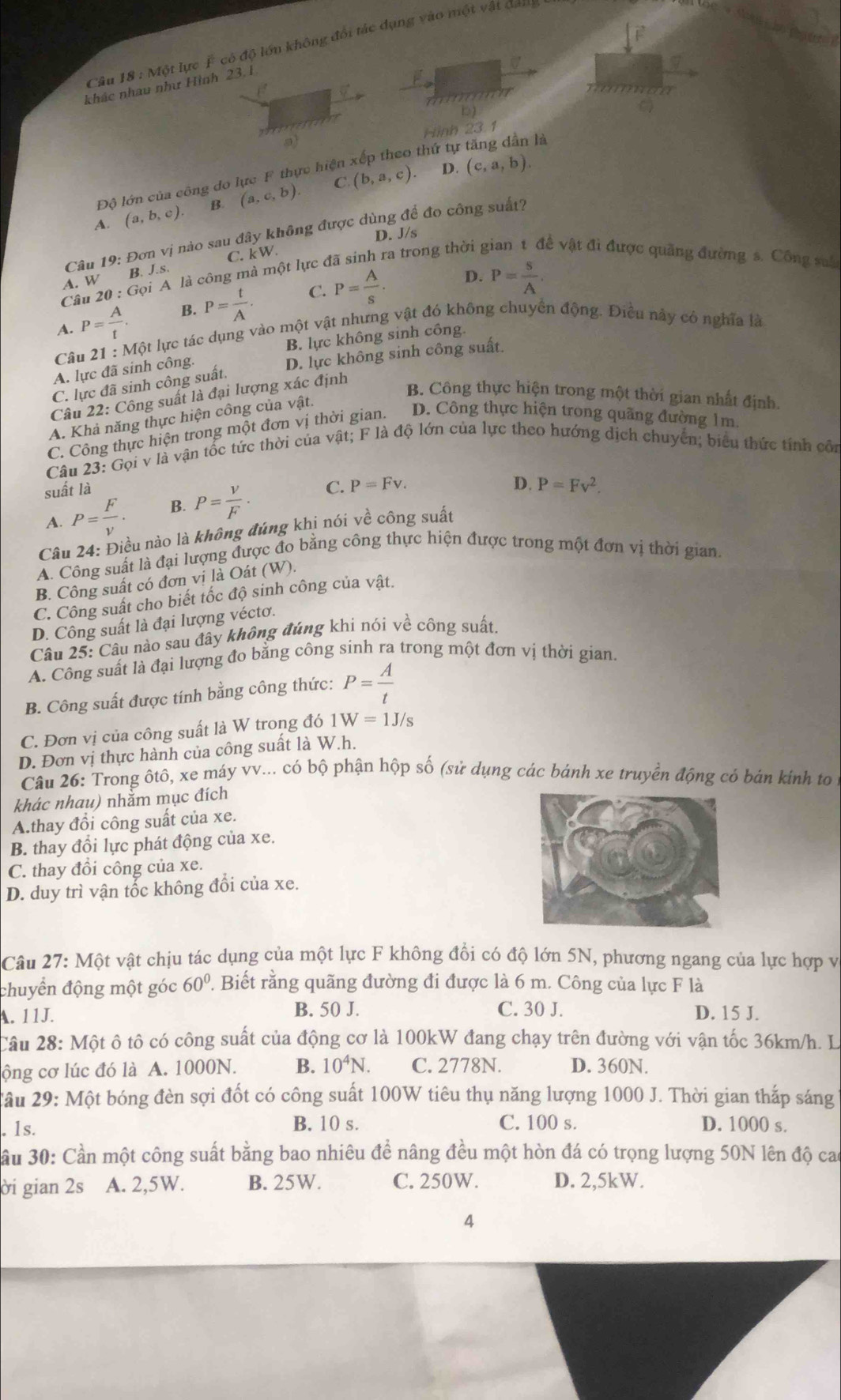 Một lực F có độ lớn không đổi tác dụng vào một vật đan
khác nhau như Hình 23. 1
naman
b)
Hình 23.1
thứ tụ
là
C.
Độ lớn của công do lực F thực hiện
4
A. (a,b,c). B (a,c,b). (b,a,c). (c,a,b).
D. J/s
A. W B. . Câu 19: Đơn vị nào sau đây không được dùng để đo công suất?
C. kW.
S.S.
D. P= S/A .
Cầu 20 : Gọi A là công mà một lực đã sinh ra trong thời g về vật đi được quãng đường s. Công su
A. P= A/t . B. P= t/A . C. P= A/s .
Câu 21 : Một lực tác dụng vào một vật nhưng vật đó không chuyển động. Điều này có nghĩa là
B. lực không sinh công.
A. lực đã sinh công.
C. lực đã sinh công suất. D. lực không sinh công suất.
Câu 22: Công suất là đại lượng xác định
B. Công thực hiện trong một thời gian nhất định
A. Khả năng thực hiện công của vật.
C. Công thực hiện trong một đơn vị thời gian. D. Công thực hiện trong quãng đường 1m.
Câu 23:Goivee la vận tốc tức thời của vật; F là độ lớn của lực theo hướng dịch chuyển; biểu thức tính côn
suất là
A. P= F/v . B. P= V/F · C. P=Fv.
D. P=Fv^2.
Câu 24: Điều nào là không đúng khị nói về công suất
A. Công suất là đại lượng được đo bằng công thực hiện được trong một đơn vị thời gian.
B. Công suất có đơn vị là Oát (W).
C. Công suất cho biết tốc độ sinh công của vật.
D. Công suất là đại lượng véctơ.
Câu 25: Câu nào sau đây không đúng khi nói về công suất.
A. Công suất là đại lượng đo bằng công sinh ra trong một đơn vị thời gian.
B. Công suất được tính bằng công thức: P= A/t 
C. Đơn vị của công suất là W trong đó 1W=1J/s
D. Đơn vị thực hành của công suất là W.h.
Câu 26: Trong ôtô, xe máy vv... có bộ phận hộp số (sử dụng các bánh xe truyền động có bán kinh to 1
khác nhau) nhằm mục đích
A.thay đổi công suất của xe.
B. thay đổi lực phát động của xe.
C. thay đồi công của xe.
D. duy trì vận tốc không đổi của xe.
Câu 27: Một vật chịu tác dụng của một lực F không đổi có độ lớn 5N, phương ngang của lực hợp và
chuyển động một góc 60°. Biết rằng quãng đường đi được là 6 m. Công của lực F là
B. 50 J. C. 30 J.
A. 11J. D. 15 J.
Câu 28: Một ô tô có công suất của động cơ là 100kW đang chạy trên đường với vận tốc 36km/h. L
ộng cơ lúc đó là A. 1000N. B. 10^4N. C. 2778N. D. 360N.
Tâu 29: Một bóng đèn sợi đốt có công suất 100W tiêu thụ năng lượng 1000 J. Thời gian thắp sáng
B. 10 s.
1s. C. 100 s. D. 1000 s.
ầu 30: Cần một công suất bằng bao nhiêu đề nâng đều một hòn đá có trọng lượng 50N lên độ cao
ời gian 2s A. 2,5W. B. 25W. C. 250W. D. 2,5kW.
4