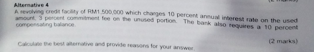 Alternative 4 
A revolving credit facility of RM1,500,000 which charges 10 percent annual interest rate on the used 
amount, 3 percent commitment fee on the unused portion. The bank also requires a 10 percent 
compensating balance. 
(2 marks) 
Calculate the best alternative and provide reasons for your answer.