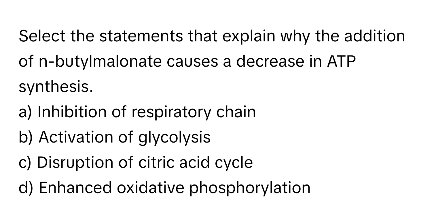 Select the statements that explain why the addition of n-butylmalonate causes a decrease in ATP synthesis.

a) Inhibition of respiratory chain
b) Activation of glycolysis
c) Disruption of citric acid cycle
d) Enhanced oxidative phosphorylation