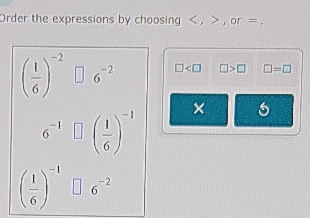 Order the expressions by choosing , 2x+1 , or =
( 1/6 )^-2 _  6^(-2)
□ □ >□ □ =□
6^(-1)□ beginpmatrix  1/6 end(pmatrix)^(-1)
×
6
( 1/6 )^-1 □ 6^(-2)